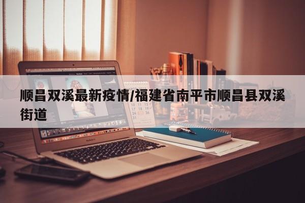 顺昌双溪最新疫情/福建省南平市顺昌县双溪街道