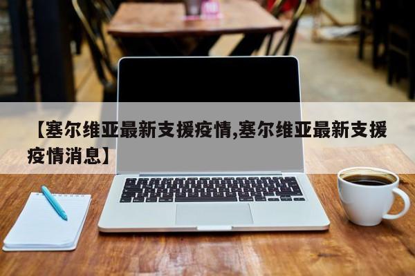 【塞尔维亚最新支援疫情,塞尔维亚最新支援疫情消息】
