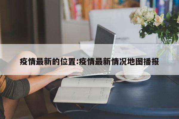 疫情最新的位置:疫情最新情况地图播报