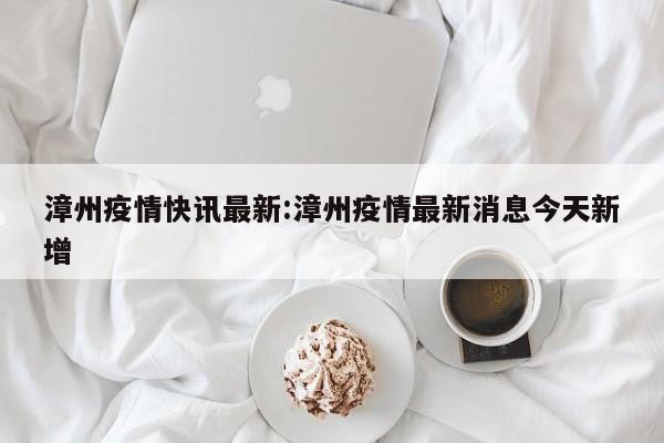 漳州疫情快讯最新:漳州疫情最新消息今天新增