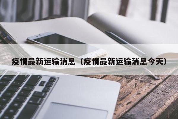 疫情最新运输消息（疫情最新运输消息今天）