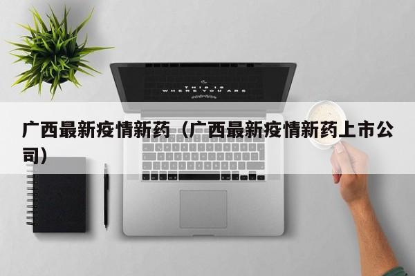 广西最新疫情新药（广西最新疫情新药上市公司）