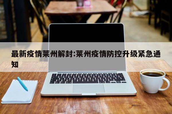 最新疫情莱州解封:莱州疫情防控升级紧急通知