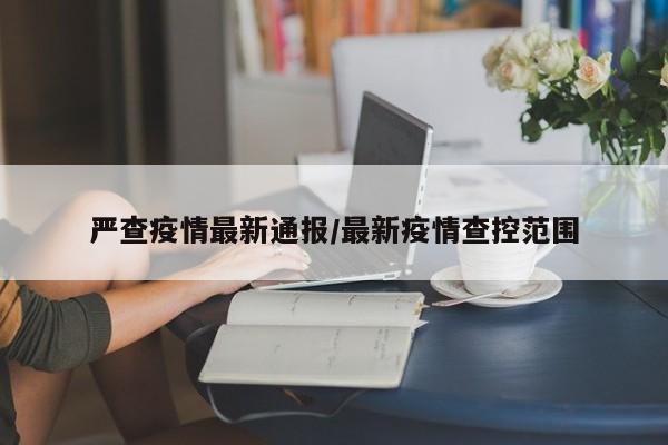 严查疫情最新通报/最新疫情查控范围